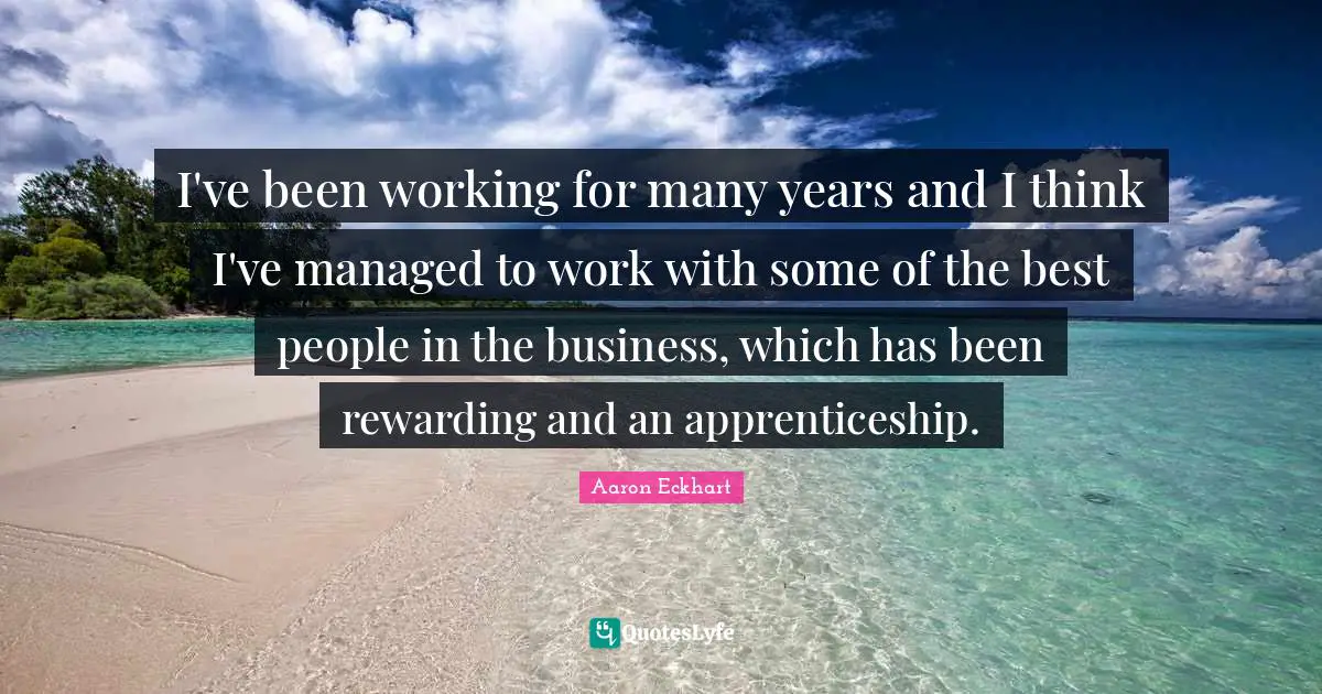 I've been working for many years and I think I've managed to work with some of the best people in the business, which has been rewarding and an apprenticeship.