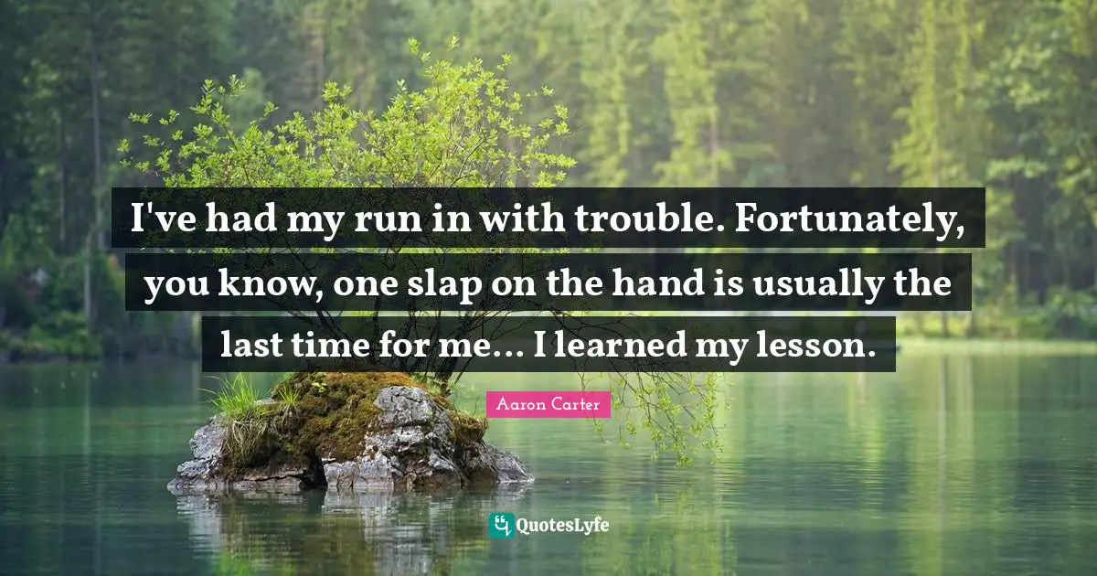I've had my run in with trouble. Fortunately, you know, one slap on the hand is usually the last time for me... I learned my lesson.