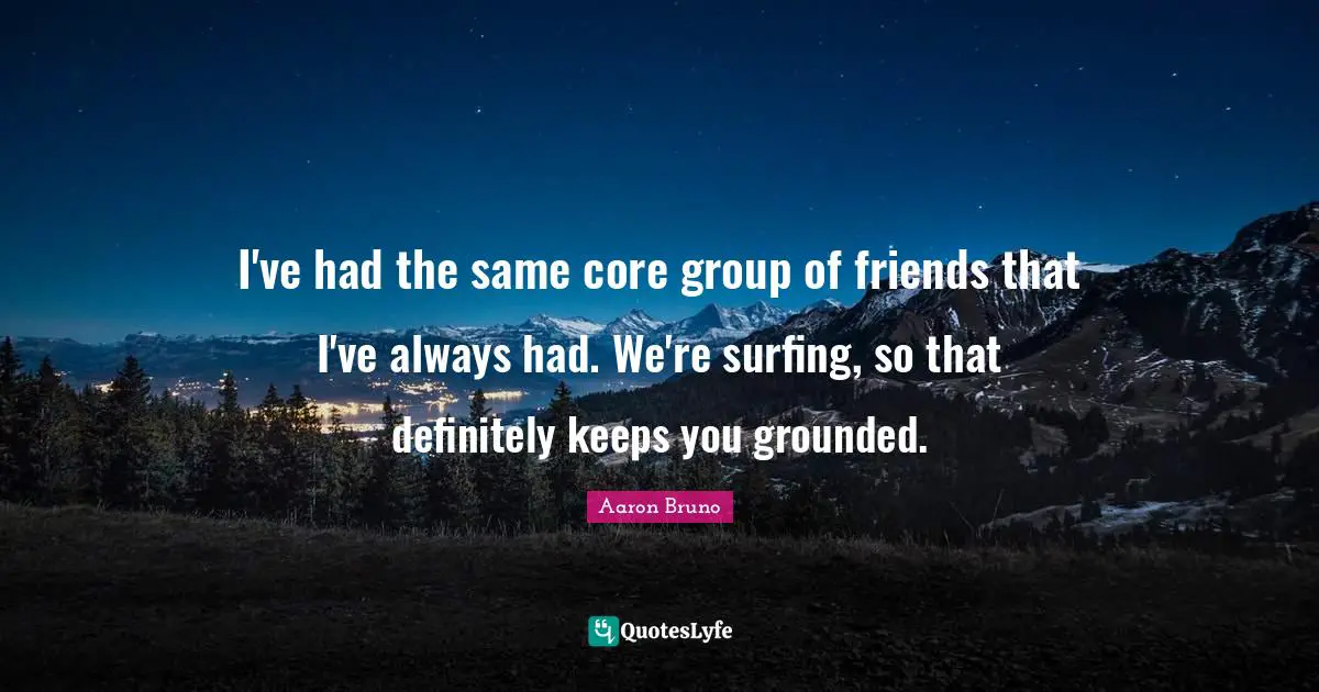 I've had the same core group of friends that I've always had. We're surfing, so that definitely keeps you grounded.