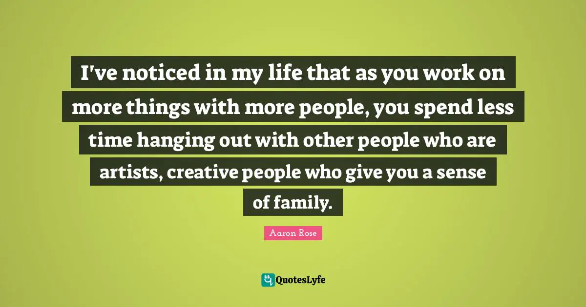 I've noticed in my life that as you work on more things with more people, you spend less time hanging out with other people who are artists, creative people who give you a sense of family.
