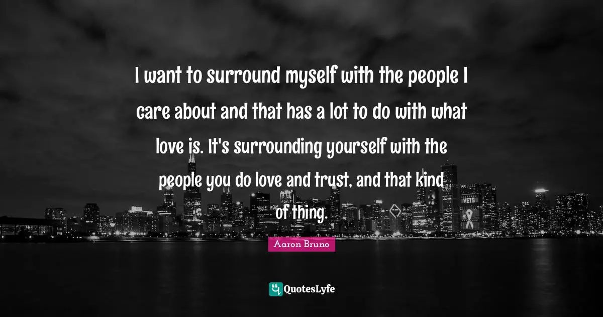 I want to surround myself with the people I care about and that has a lot to do with what love is. It's surrounding yourself with the people you do love and trust, and that kind of thing.