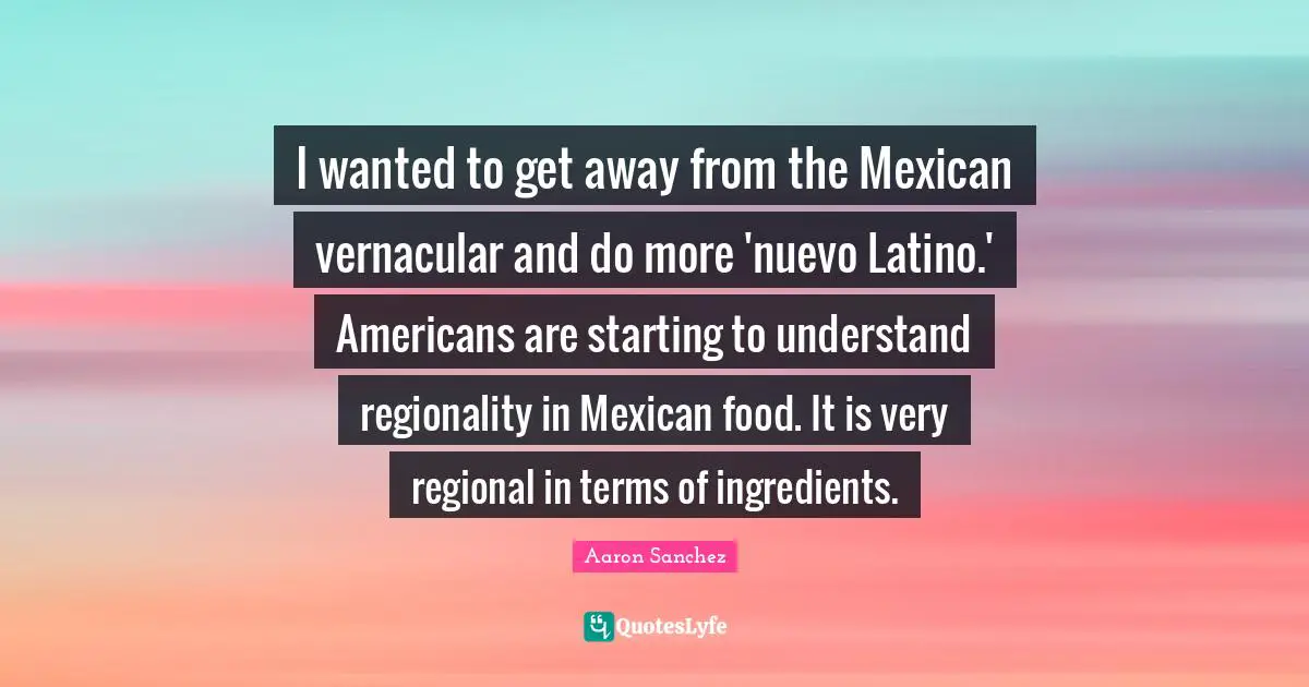 Latino Quotes: "I wanted to get away from the Mexican vernacular and do more 'nuevo Latino.' Americans are starting to understand regionality in Mexican food. It is very regional in terms of ingredients."