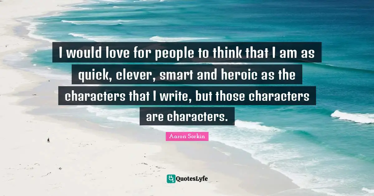 I would love for people to think that I am as quick, clever, smart and heroic as the characters that I write, but those characters are characters.