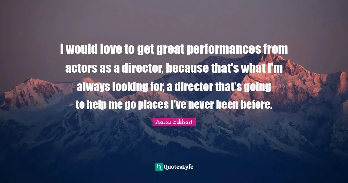 I would love to get great performances from actors as a director, because that's what I'm always looking for, a director that's going to help me go places I've never been before.