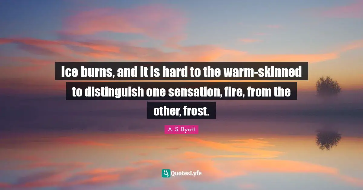 Ice burns, and it is hard to the warm-skinned to distinguish one sensation, fire, from the other, frost.