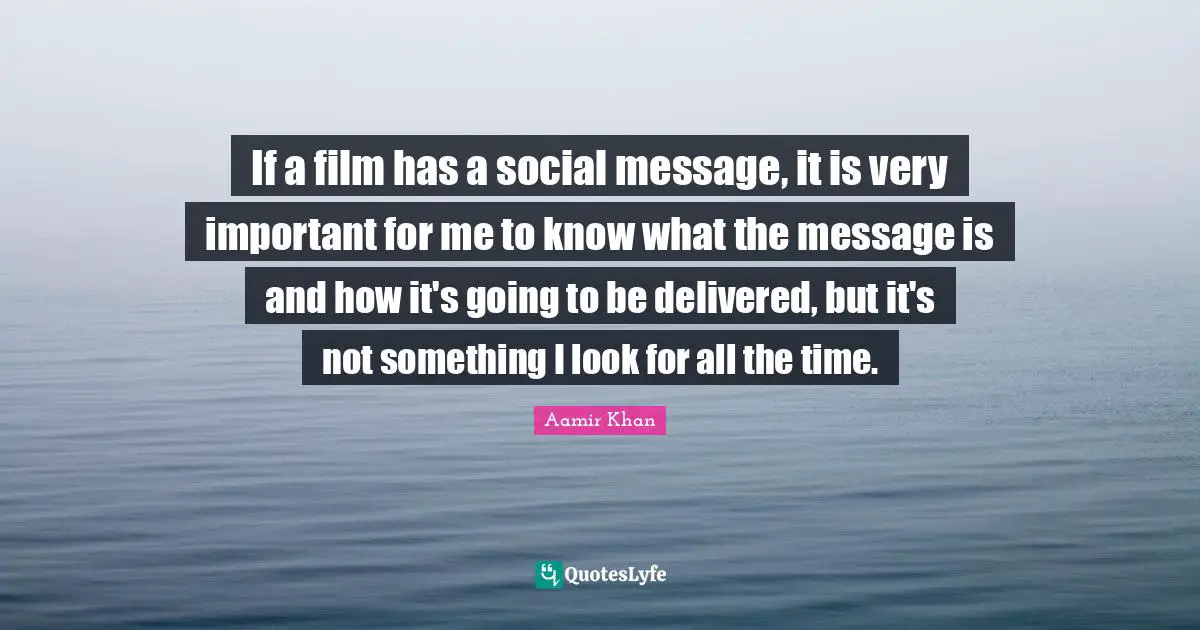 If a film has a social message, it is very important for me to know what the message is and how it's going to be delivered, but it's not something I look for all the time.
