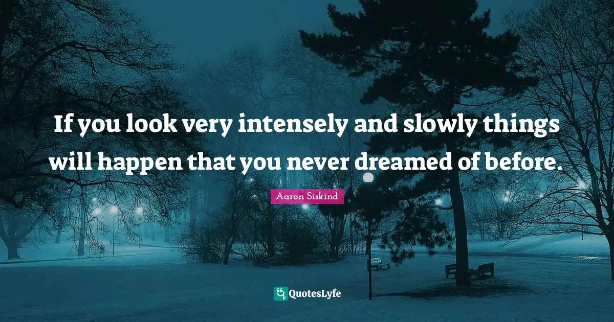 If you look very intensely and slowly things will happen that you never dreamed of before.