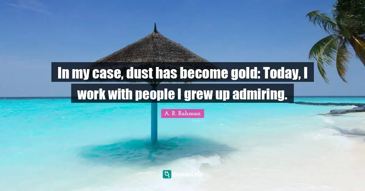 In my case, dust has become gold: Today, I work with people I grew up admiring.