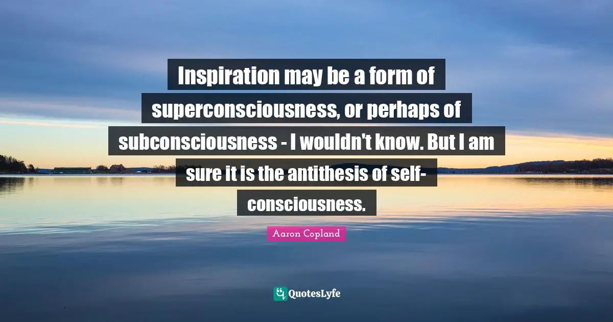 Antithesis Quotes: "Inspiration may be a form of superconsciousness, or perhaps of subconsciousness - I wouldn't know. But I am sure it is the antithesis of self-consciousness."
