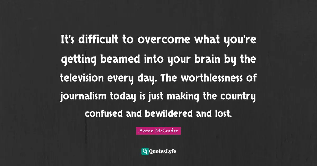 It's difficult to overcome what you're getting beamed into your brain by the television every day. The worthlessness of journalism today is just making the country confused and bewildered and lost.