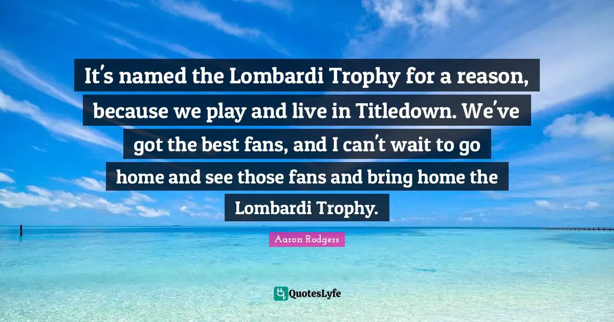 It's named the Lombardi Trophy for a reason, because we play and live in Titledown. We've got the best fans, and I can't wait to go home and see those fans and bring home the Lombardi Trophy.
