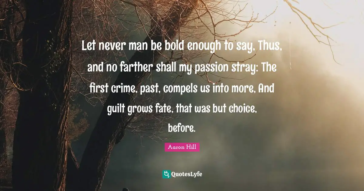 Let never man be bold enough to say, Thus, and no farther shall my passion stray: The first crime, past, compels us into more, And guilt grows fate, that was but choice, before.