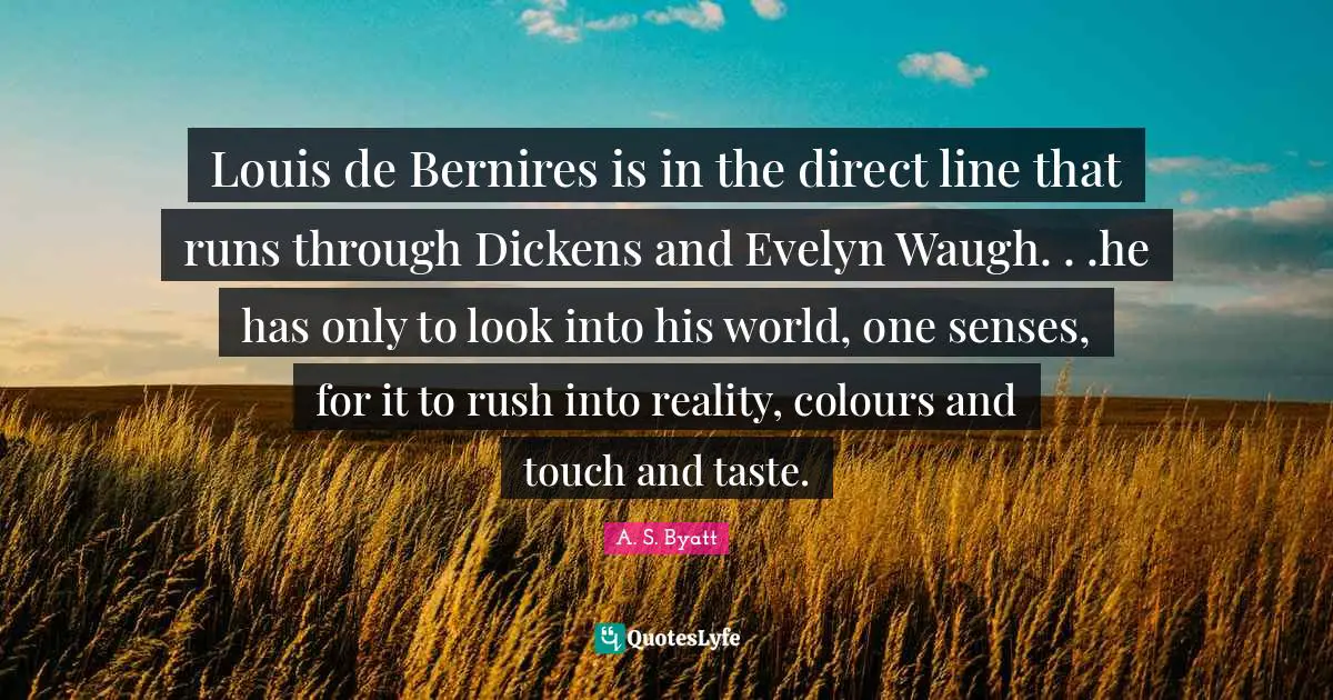 Louis de Bernires is in the direct line that runs through Dickens and Evelyn Waugh. . .he has only to look into his world, one senses, for it to rush into reality, colours and touch and taste.
