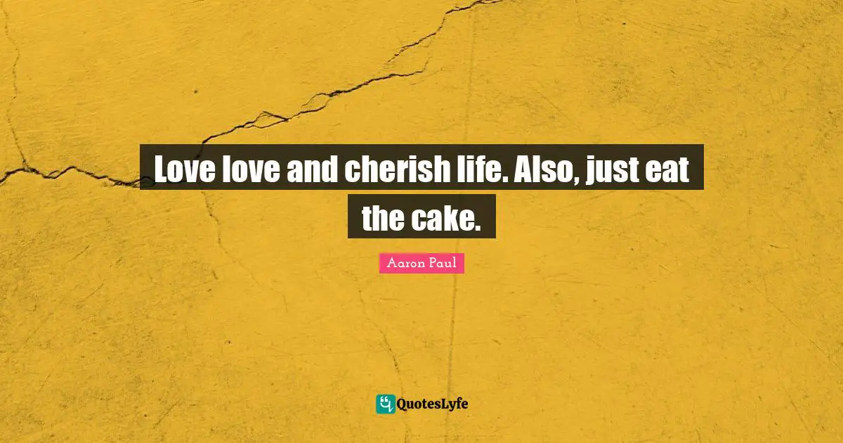 Love love and cherish life. Also, just eat the cake.