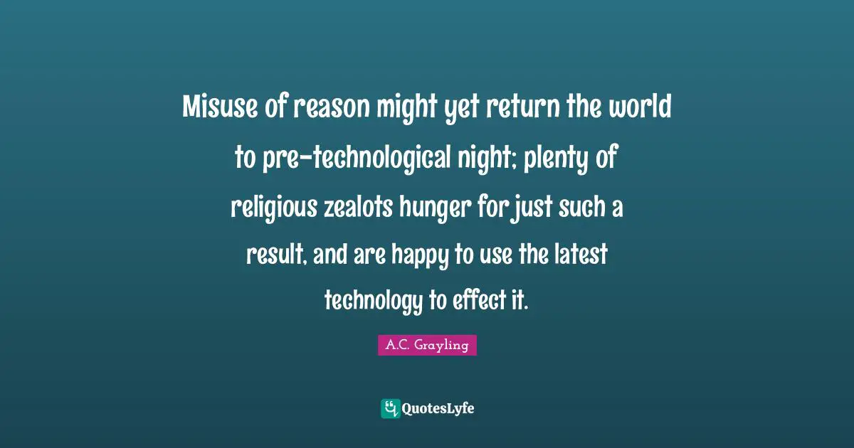 Misuse of reason might yet return the world to pre-technological night; plenty of religious zealots hunger for just such a result, and are happy to use the latest technology to effect it.