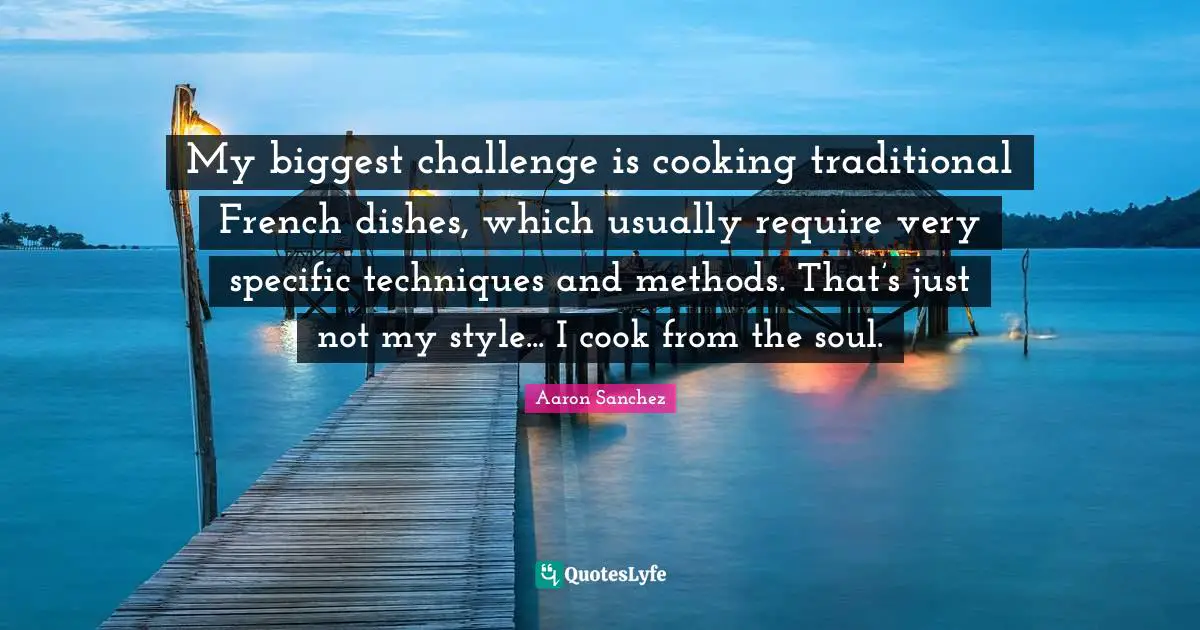My biggest challenge is cooking traditional French dishes, which usually require very specific techniques and methods. That’s just not my style... I cook from the soul.