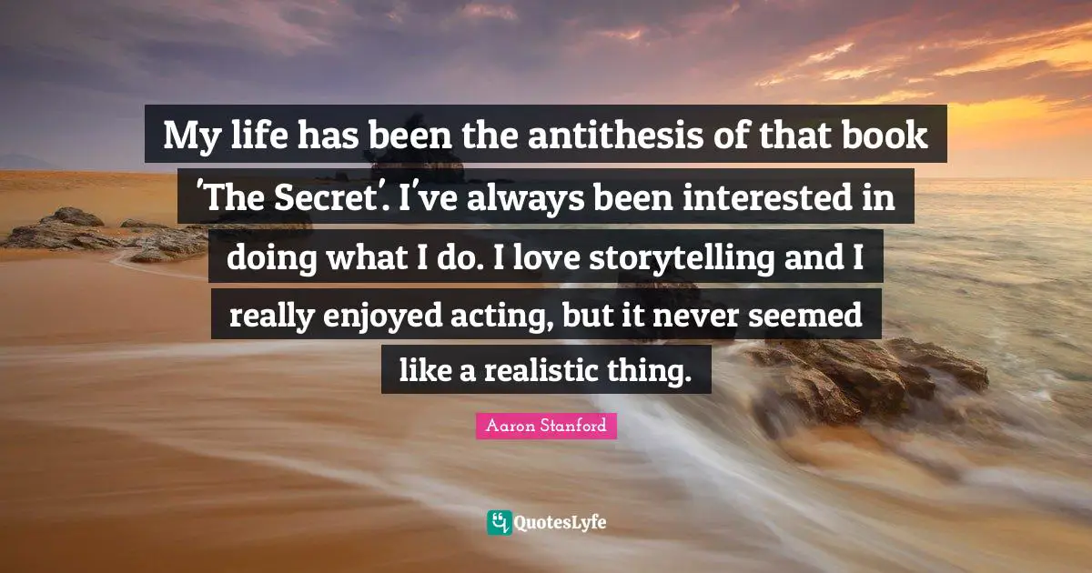 Antithesis Quotes: "My life has been the antithesis of that book 'The Secret'. I've always been interested in doing what I do. I love storytelling and I really enjoyed acting, but it never seemed like a realistic thing."