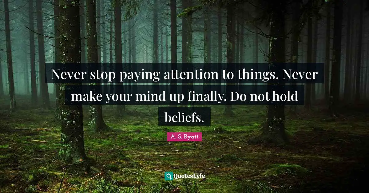 Never stop paying attention to things. Never make your mind up finally. Do not hold beliefs.