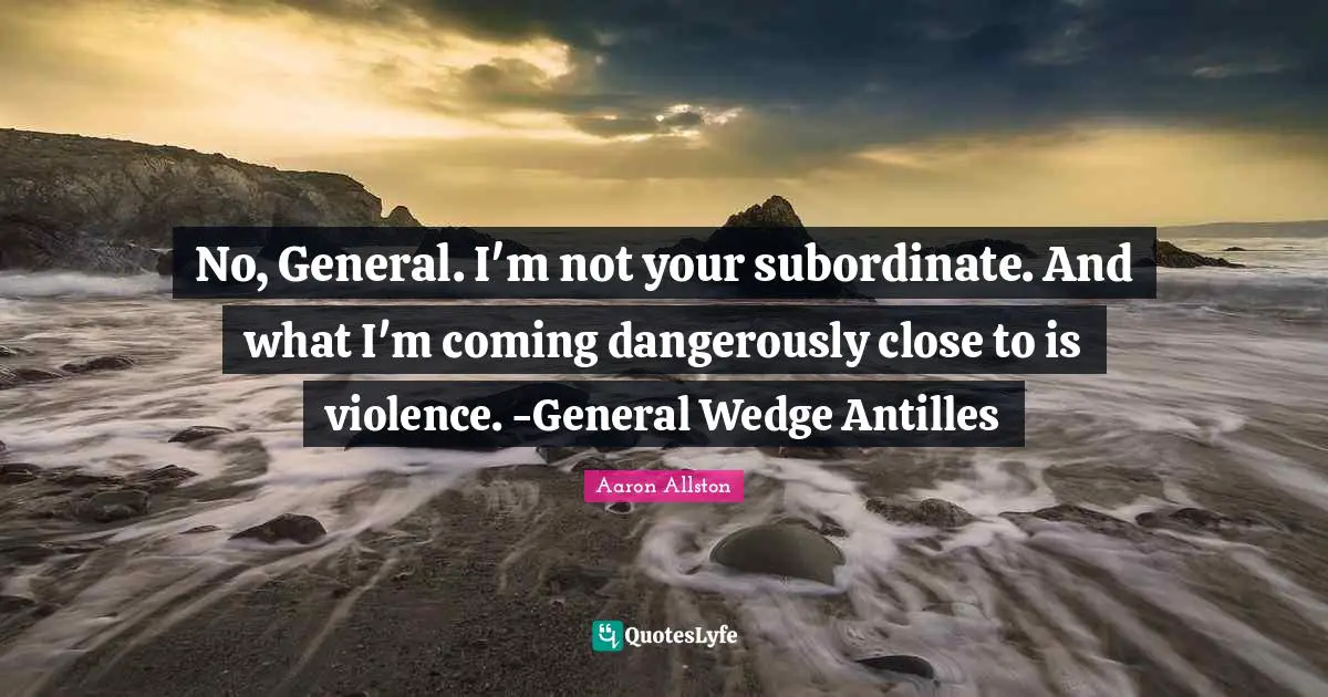No, General. I'm not your subordinate. And what I'm coming dangerously close to is violence. -General Wedge Antilles