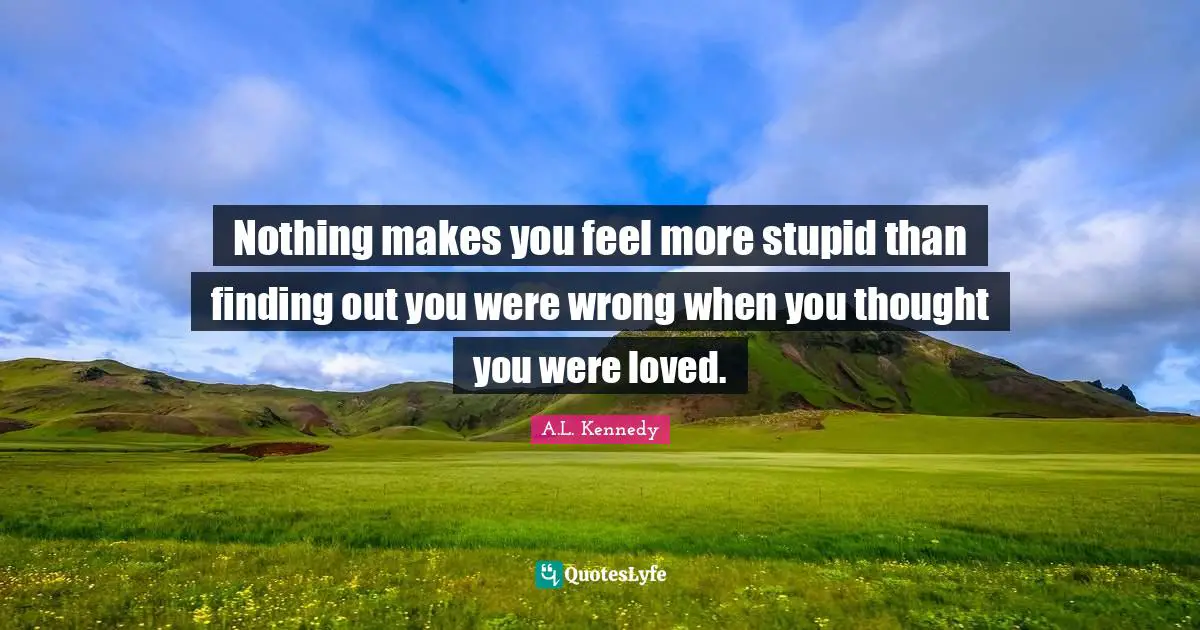 Nothing makes you feel more stupid than finding out you were wrong when you thought you were loved.