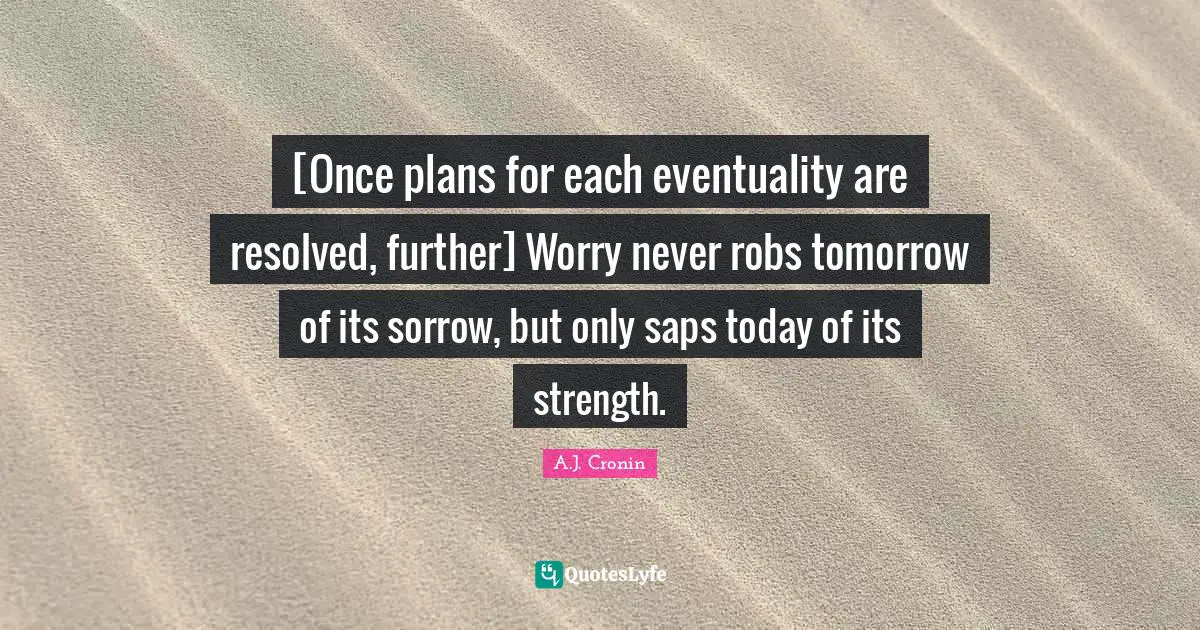 [Once plans for each eventuality are resolved, further] Worry never robs tomorrow of its sorrow, but only saps today of its strength.
