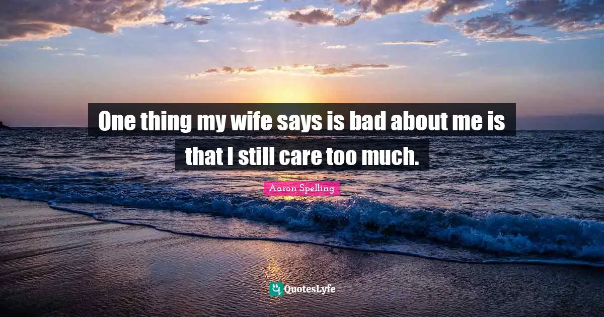 One thing my wife says is bad about me is that I still care too much.