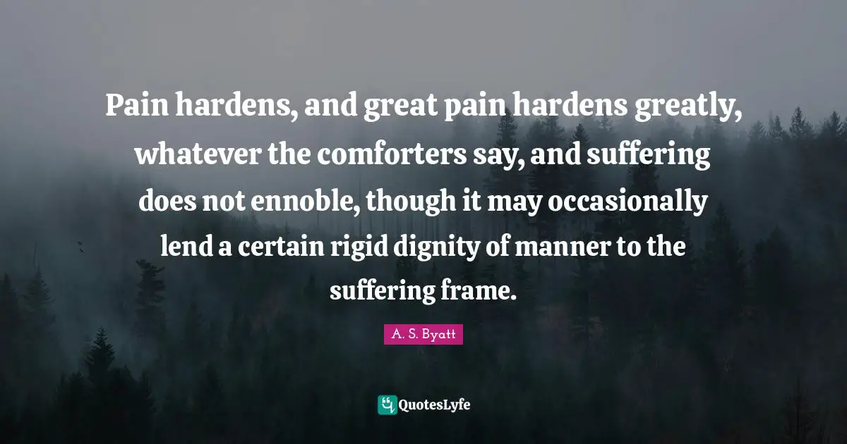 Pain hardens, and great pain hardens greatly, whatever the comforters say, and suffering does not ennoble, though it may occasionally lend a certain rigid dignity of manner to the suffering frame.