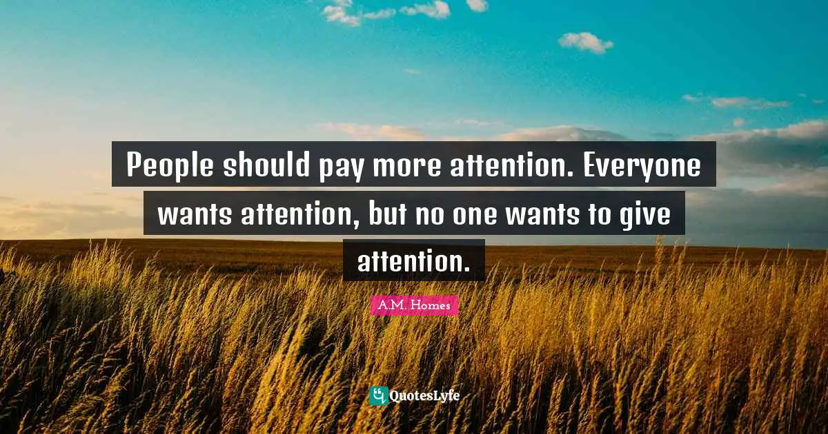 People should pay more attention. Everyone wants attention, but no one wants to give attention.