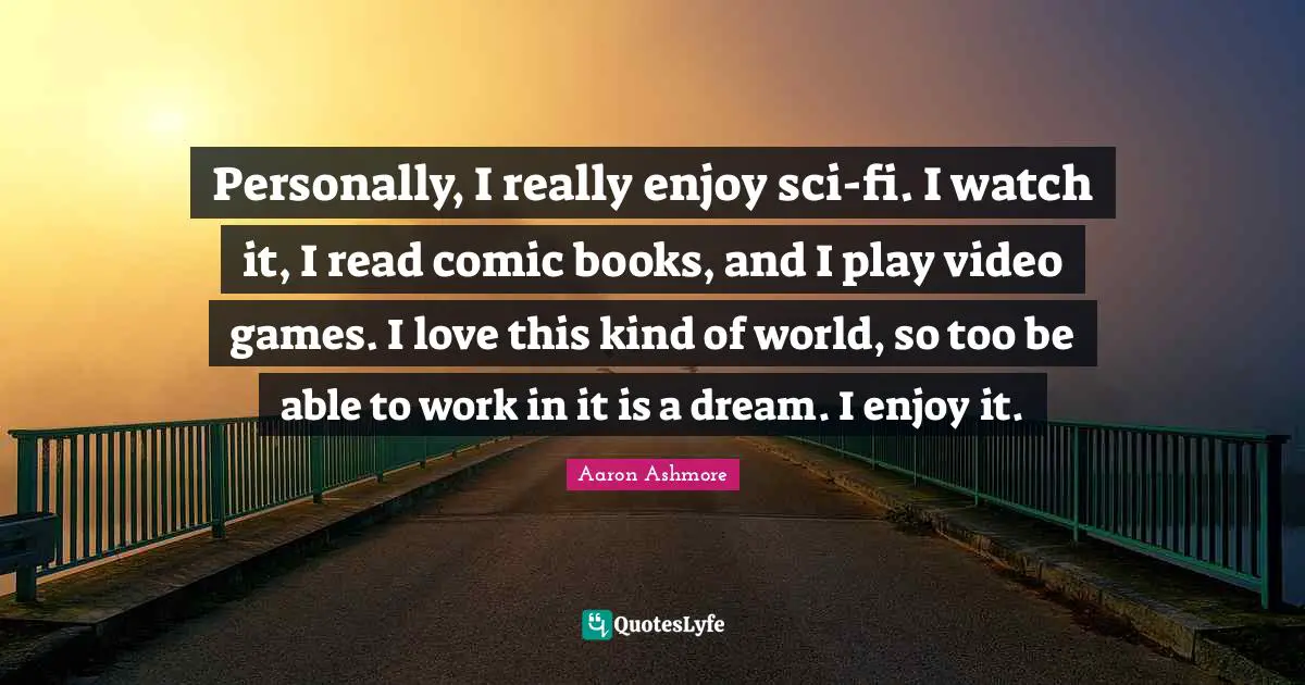Personally, I really enjoy sci-fi. I watch it, I read comic books, and I play video games. I love this kind of world, so too be able to work in it is a dream. I enjoy it.