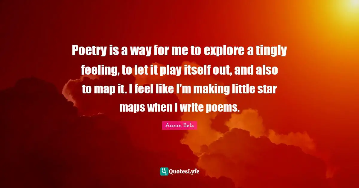 Poetry is a way for me to explore a tingly feeling, to let it play itself out, and also to map it. I feel like I'm making little star maps when I write poems.