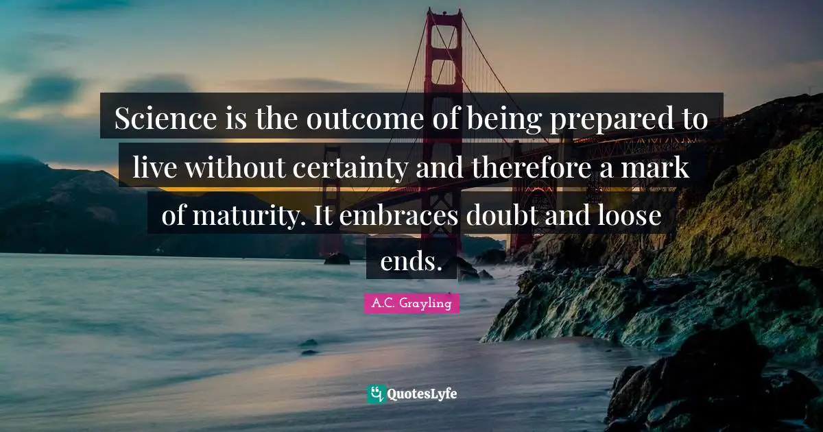 Science is the outcome of being prepared to live without certainty and therefore a mark of maturity. It embraces doubt and loose ends.