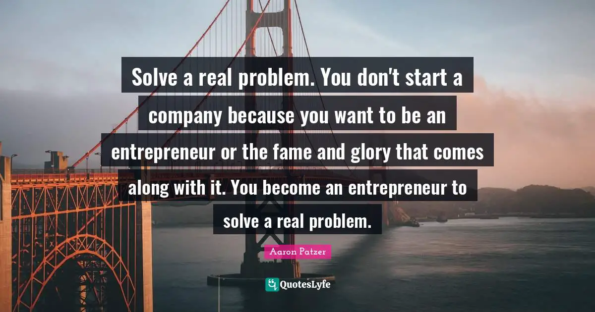 Solve a real problem. You don't start a company because you want to be an entrepreneur or the fame and glory that comes along with it. You become an entrepreneur to solve a real problem.