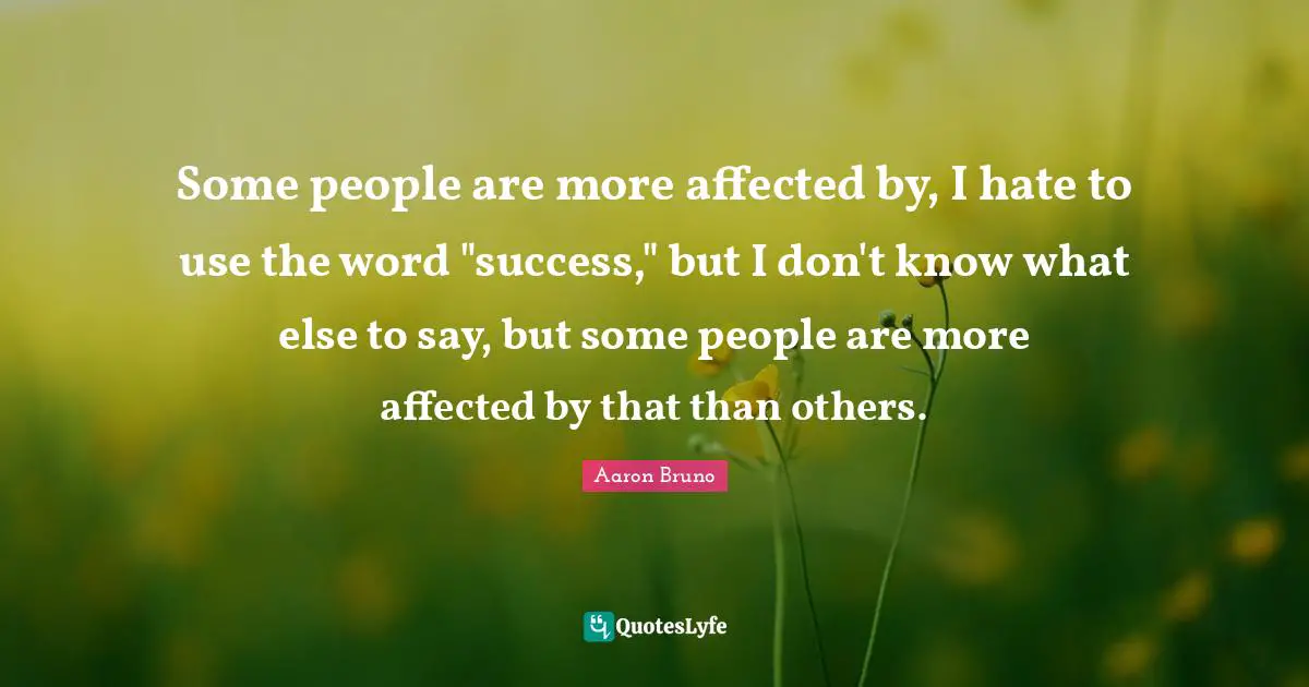 Some people are more affected by, I hate to use the word "success," but I don't know what else to say, but some people are more affected by that than others.