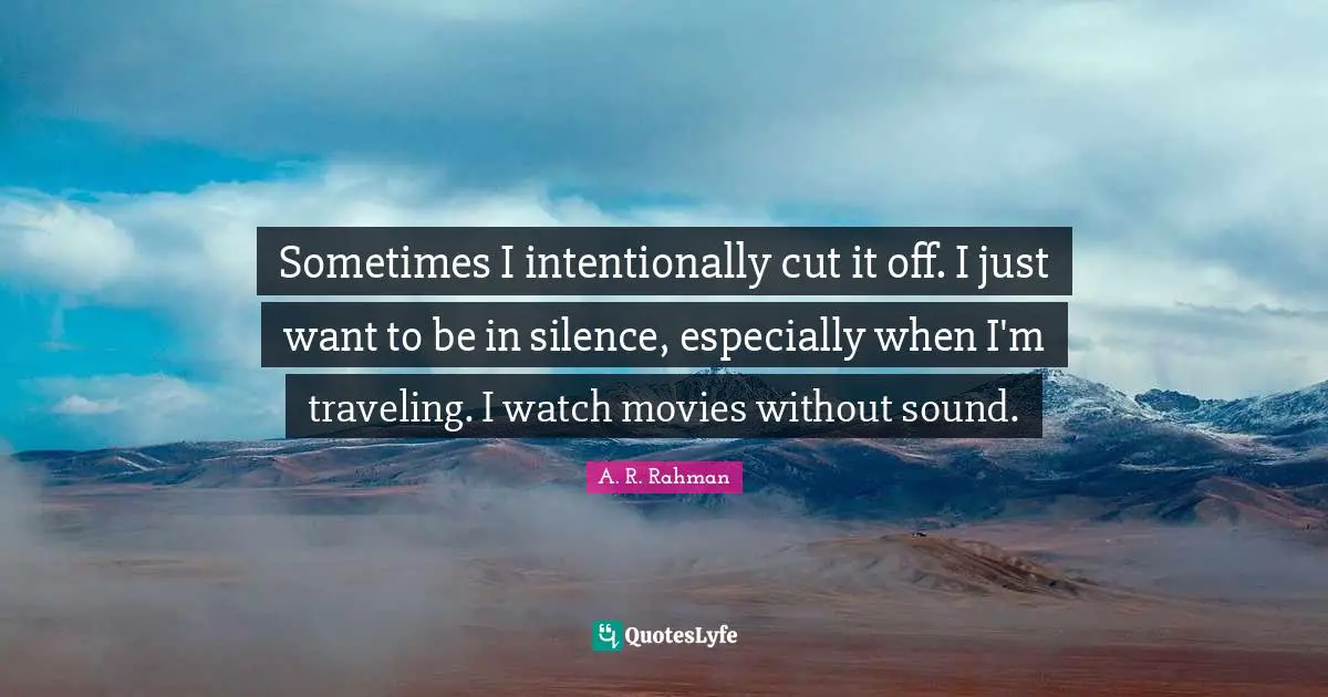 Sometimes I intentionally cut it off. I just want to be in silence, especially when I'm traveling. I watch movies without sound.
