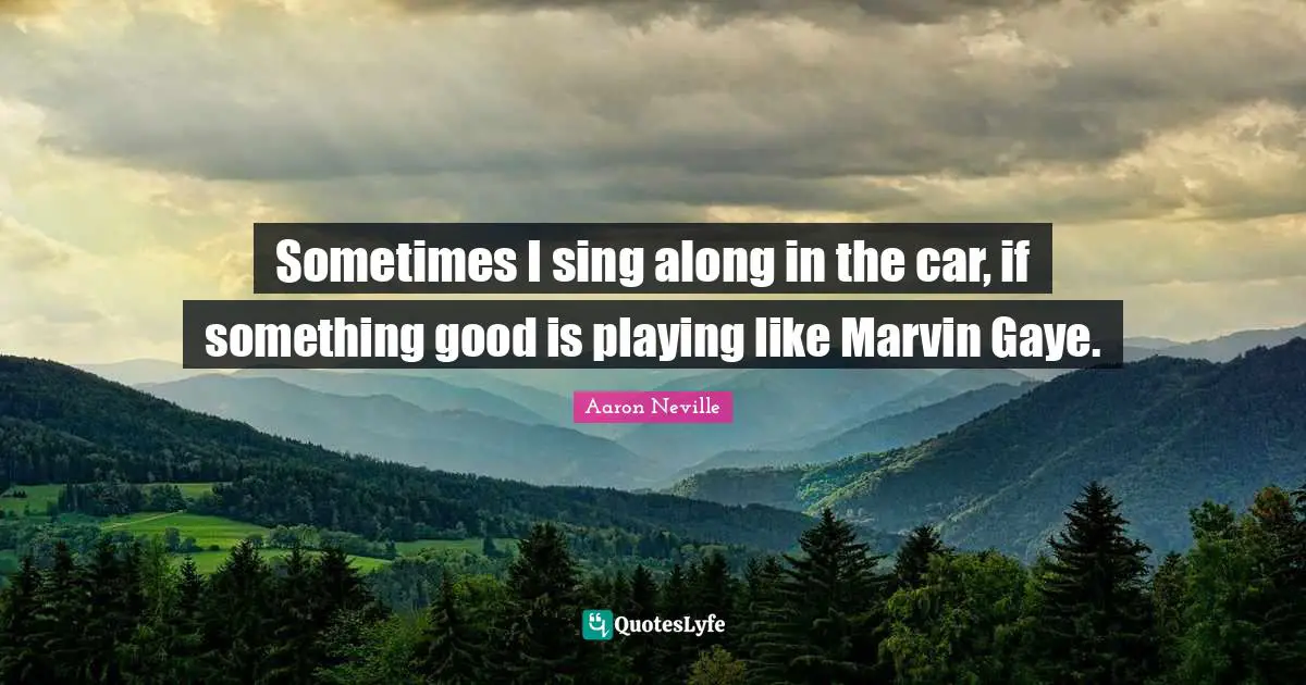 Sometimes I sing along in the car, if something good is playing like Marvin Gaye.