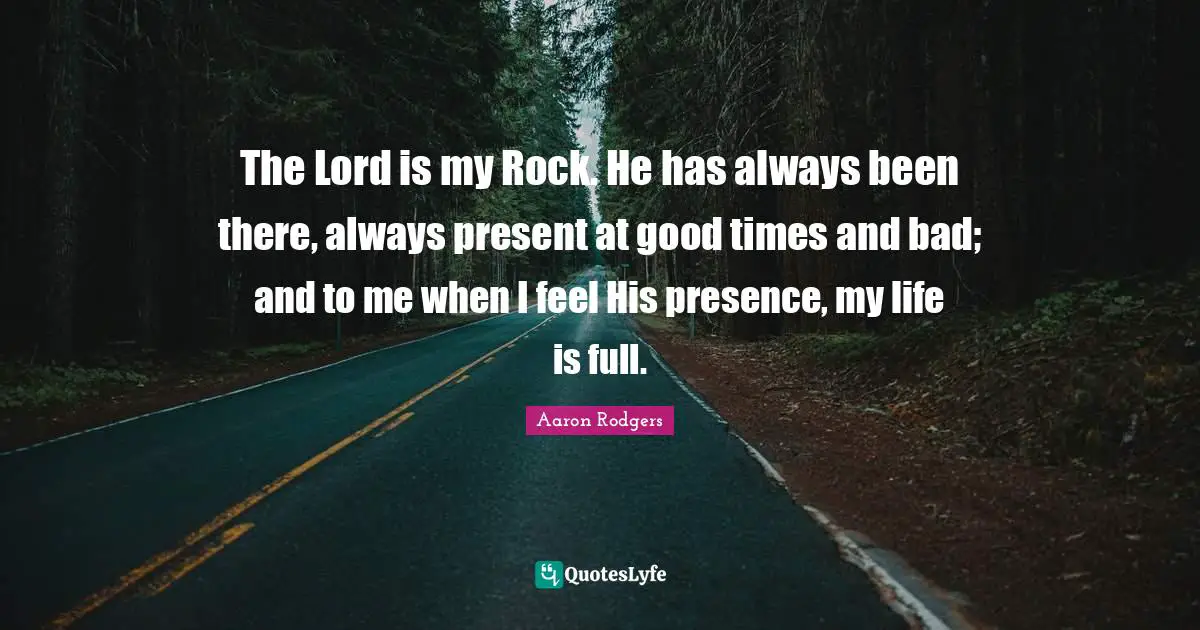 The Lord is my Rock. He has always been there, always present at good times and bad; and to me when I feel His presence, my life is full.