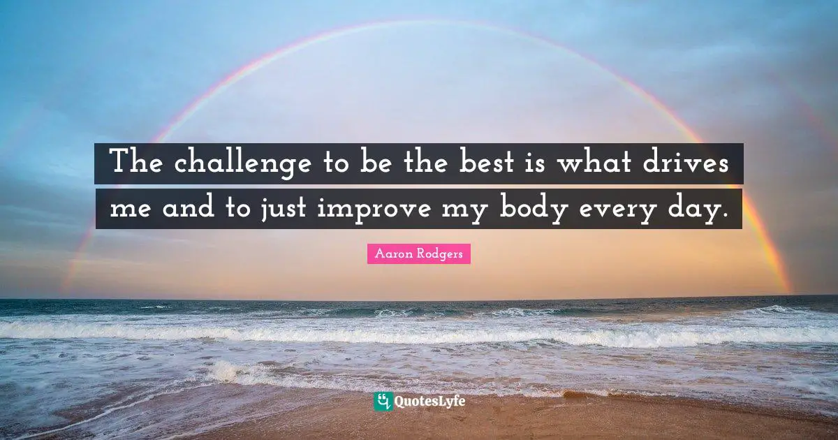 The challenge to be the best is what drives me and to just improve my body every day.