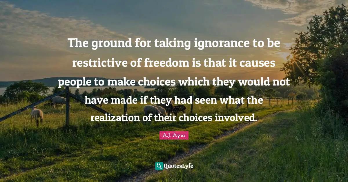 The ground for taking ignorance to be restrictive of freedom is that it causes people to make choices which they would not have made if they had seen what the realization of their choices involved.