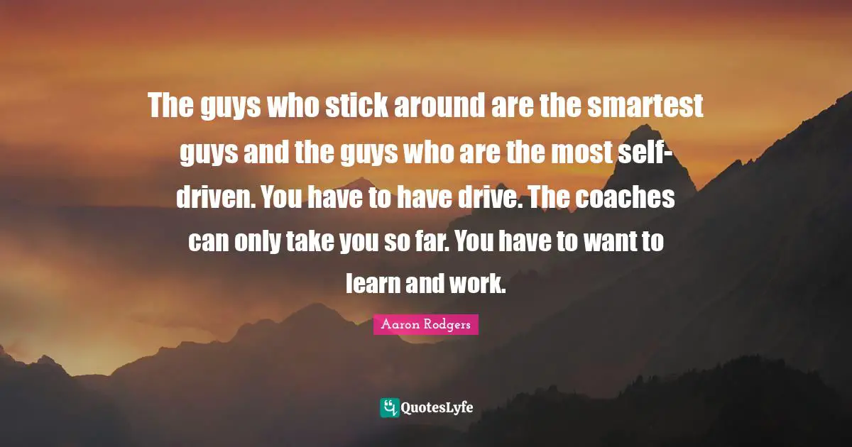 The guys who stick around are the smartest guys and the guys who are the most self-driven. You have to have drive. The coaches can only take you so far. You have to want to learn and work.