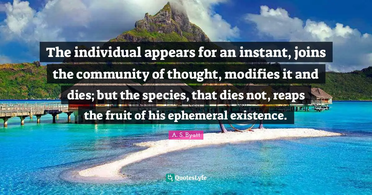 The individual appears for an instant, joins the community of thought, modifies it and dies; but the species, that dies not, reaps the fruit of his ephemeral existence.