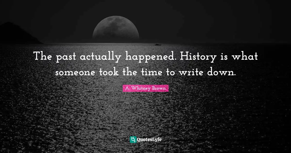 The past actually happened. History is what someone took the time to write down.