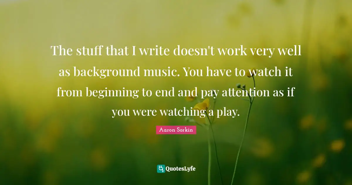 The stuff that I write doesn't work very well as background music. You have to watch it from beginning to end and pay attention as if you were watching a play.