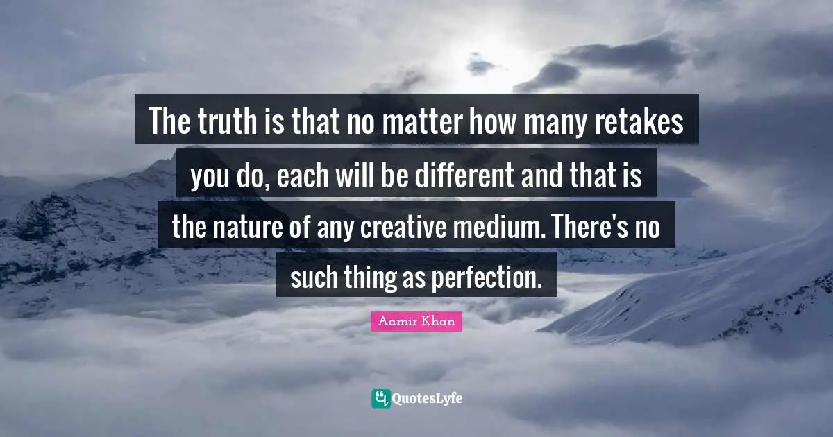 The truth is that no matter how many retakes you do, each will be different and that is the nature of any creative medium. There's no such thing as perfection.