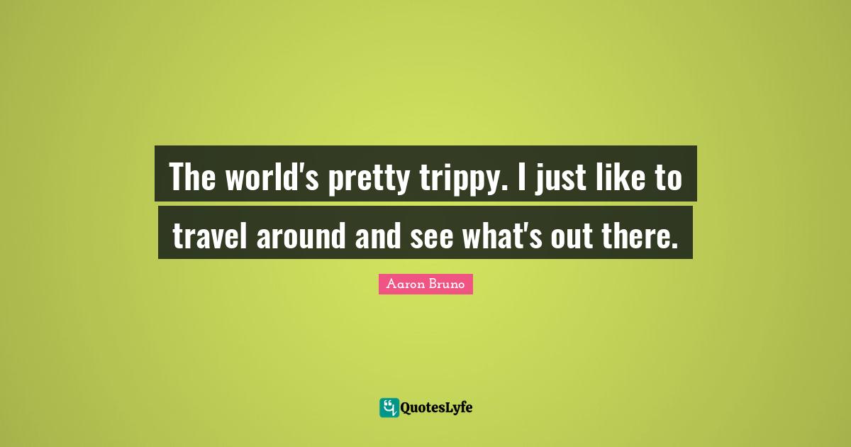 The world's pretty trippy. I just like to travel around and see what's out there.