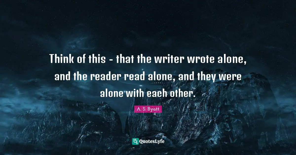 Think of this - that the writer wrote alone, and the reader read alone, and they were alone with each other.