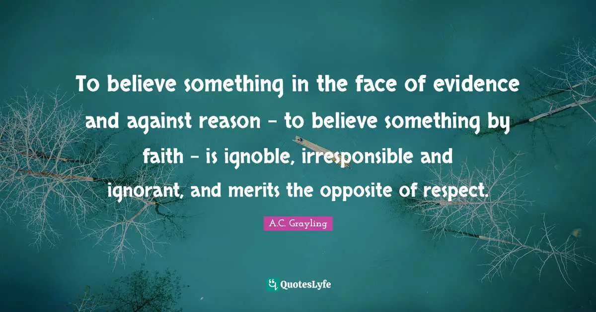 Evidence Quotes: "To believe something in the face of evidence and against reason - to believe something by faith - is ignoble, irresponsible and ignorant, and merits the opposite of respect."