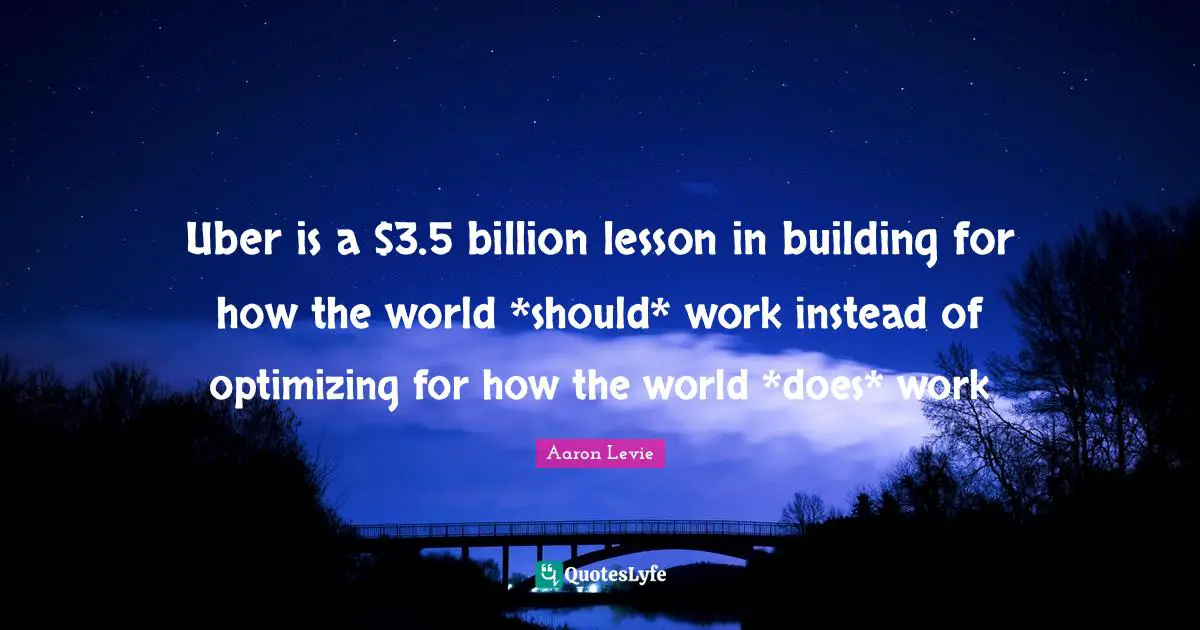 Aaron Levie Quotes: "Uber is a $3.5 billion lesson in building for how the world *should* work instead of optimizing for how the world *does* work"