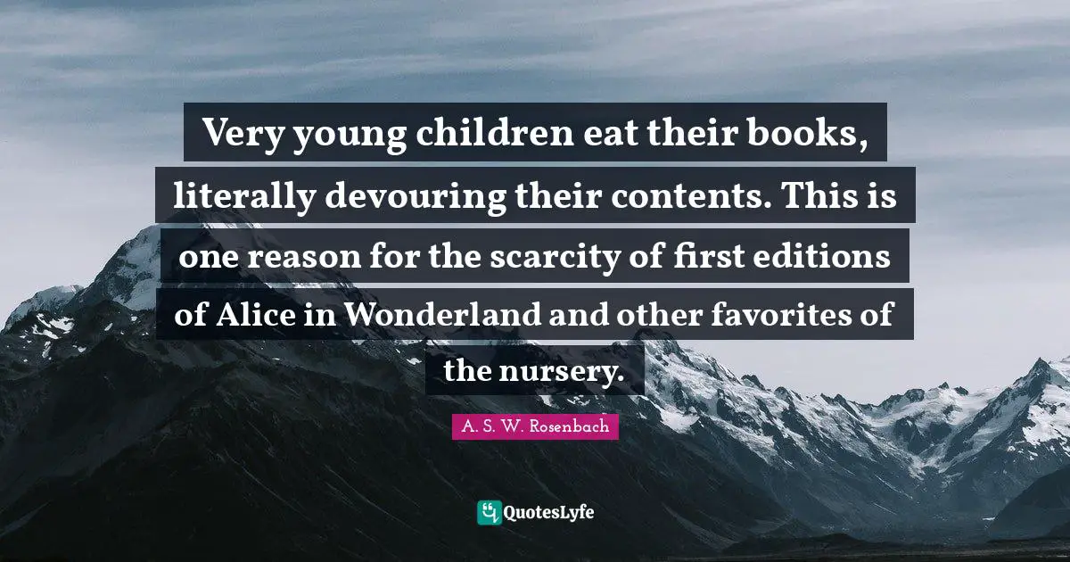 Very young children eat their books, literally devouring their contents. This is one reason for the scarcity of first editions of Alice in Wonderland and other favorites of the nursery.