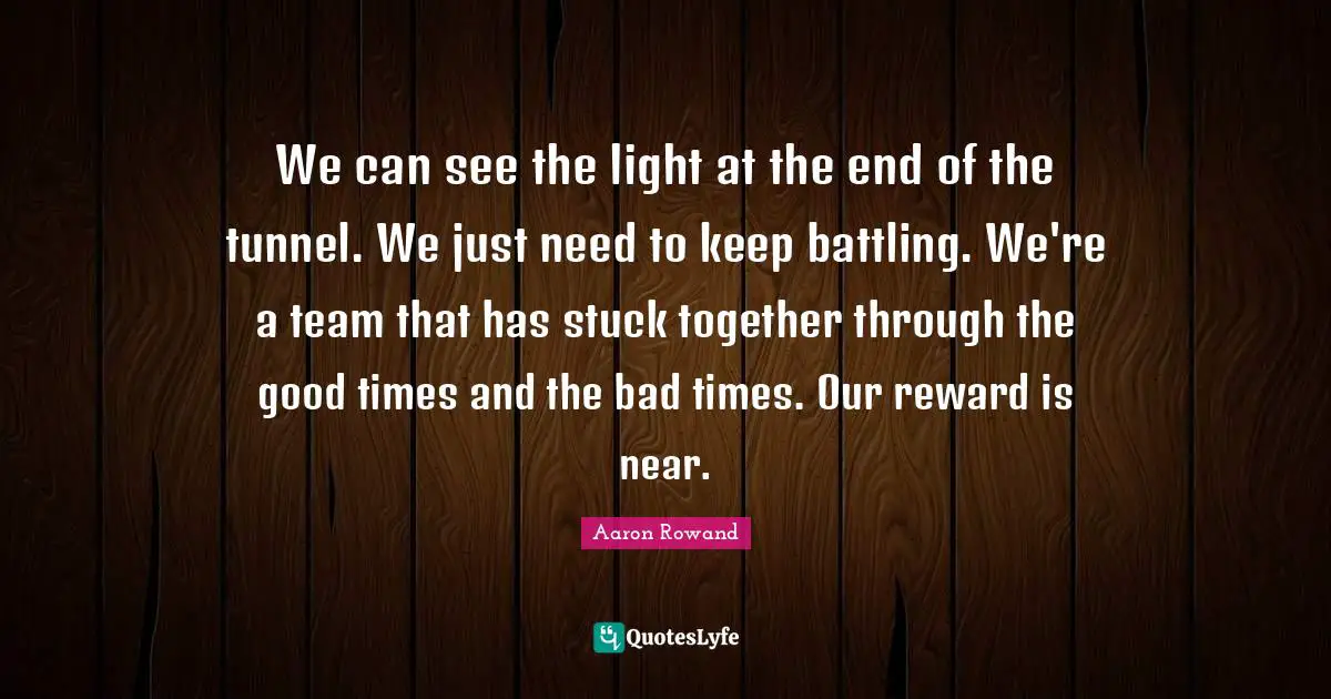 We can see the light at the end of the tunnel. We just need to keep battling. We're a team that has stuck together through the good times and the bad times. Our reward is near.