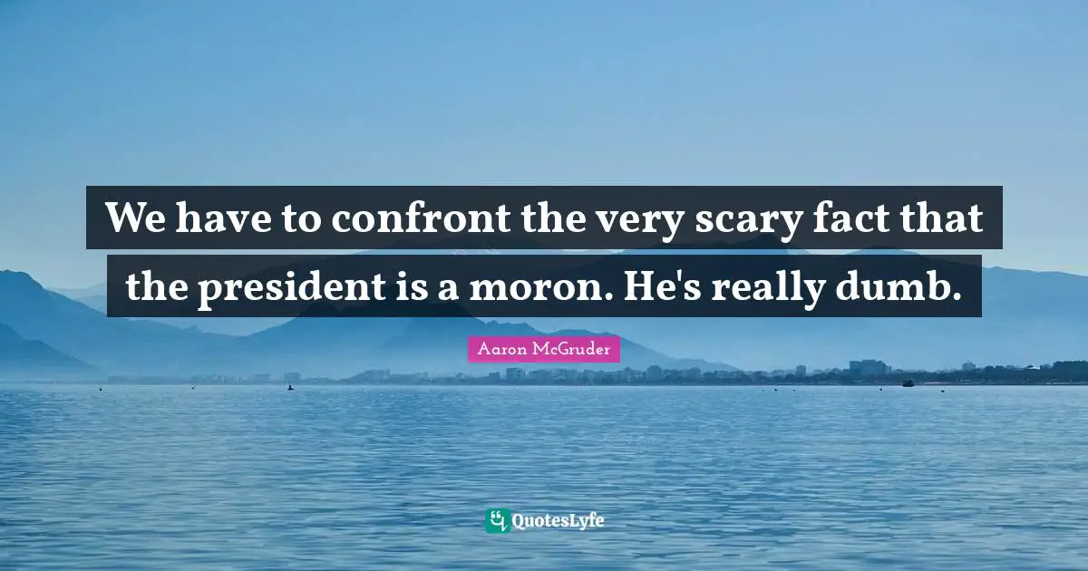 We have to confront the very scary fact that the president is a moron. He's really dumb.
